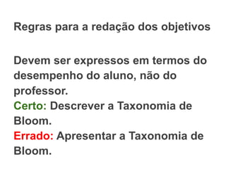 Regras para a redação dos objetivos
Devem ser expressos em termos do
desempenho do aluno, não do
professor.
Certo: Descrever a Taxonomia de
Bloom.
Errado: Apresentar a Taxonomia de
Bloom.
 