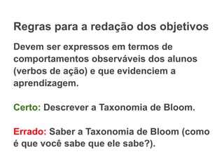 Regras para a redação dos objetivos
Devem ser expressos em termos de
comportamentos observáveis dos alunos
(verbos de ação) e que evidenciem a
aprendizagem.
Certo: Descrever a Taxonomia de Bloom.
Errado: Saber a Taxonomia de Bloom (como
é que você sabe que ele sabe?).
 