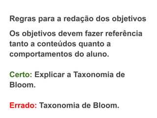 Regras para a redação dos objetivos
Os objetivos devem fazer referência
tanto a conteúdos quanto a
comportamentos do aluno.
Certo: Explicar a Taxonomia de
Bloom.
Errado: Taxonomia de Bloom.
 