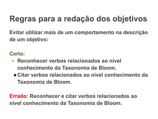 Regras para a redação dos objetivos
Evitar utilizar mais de um comportamento na descrição
de um objetivo:
Certo:
● Reconhecer verbos relacionados ao nível
conhecimento da Taxonomia de Bloom.
●Citar verbos relacionados ao nível conhecimento da
Taxonomia de Bloom.
Errado: Reconhecer e citar verbos relacionados ao
nível conhecimento da Taxonomia de Bloom.
 