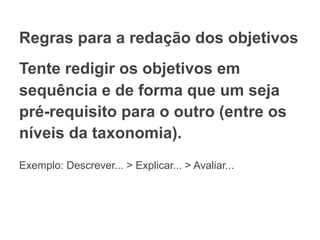 Regras para a redação dos objetivos
Tente redigir os objetivos em
sequência e de forma que um seja
pré-requisito para o outro (entre os
níveis da taxonomia).
Exemplo: Descrever... > Explicar... > Avaliar...
 
