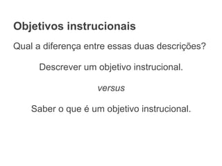 Objetivos instrucionais
Qual a diferença entre essas duas descrições?
Descrever um objetivo instrucional.
versus
Saber o que é um objetivo instrucional.
 