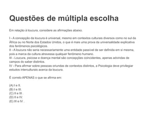 Questões de múltipla escolha
Em relação à loucura, considere as afirmações abaixo.
I - A concepção da loucura é universal, mesmo em contextos culturais diversos como no sul da
África ou no Norte dos Estados Unidos, o que é mais uma prova da universalidade explicativa
dos fenômenos psicológicos.
II - A loucura não seria necessariamente uma entidade passível de ser definida em si mesma,
pois a marca da cultura atravessa qualquer fenômeno humano.
III - Loucura, psicose e doença mental são concepções coincidentes, apenas advindas de
campos do saber distintos.
IV - Para afirmar sobre pessoas oriundas de contextos distintos, a Psicologia deve privilegiar
estudos interculturais acerca da loucura.
É correto APENAS o que se afirma em:
(A) I e II.
(B) I e III.
(C) II e III .
(D) II e IV.
(E) III e IV .
 