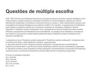 Questões de múltipla escolha
(ENC, 2001) A técnica de biofeedback permite que uma pessoa aprenda a controlar respostas fisiológicas como
ondas cerebrais, pressão sangüínea, contrações do esfíncter etc. Sinais fisiológicos captados por meio de
eletrodos são amplificados, convertidos em estímulos sonoros ou visuais e, então, apresentados à pessoa como
conseqüência da resposta fisiológica que se pretende modificar. Por exemplo, um equipamento de biofeedback
pode registrar a freqüência cardíaca de uma pessoa e apresentar as mensagens "freqüência cardíaca
adequada" e "freqüência cardíaca inadequada" como conseqüência da faixa de freqüência cardíaca mantida.
Utilizando o equipamento de biofeedback acima exemplificado, um psicólogo deve estabelecer contingências
que ensinem o seu paciente a manter predominantemente baixa a freqüência cardíaca. Analisando-se as
seguintes contingências:
I. apresentar as frases "freqüência cardíaca adequada" e "freqüência cardíaca inadequada", contingentemente
à ocorrência de baixas e altas freqüências cardíacas, respectivamente.
II. apresentar somente a frase "freqüência cardíaca inadequada" contingentemente à manutenção de
freqüências cardíacas altas; a ocorrência de baixas freqüências cardíacas não tem conseqüência programada.
III. apresentar somente a frase "freqüência cardíaca adequada" contingentemente à manutenção de freqüências
cardíacas baixas; a ocorrência de freqüências cardíacas altas não tem conseqüência programada.
Promove os resultados esperados
(A) I, somente.
(B) II, somente.
(C) III, somente.
(D) I e III, somente.
(E) I, II e III.
 