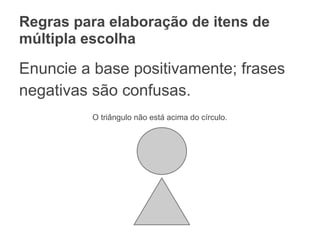 Regras para elaboração de itens de
múltipla escolha
Enuncie a base positivamente; frases
negativas são confusas.
O triângulo não está acima do círculo.
 