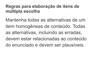 Regras para elaboração de itens de
múltipla escolha
Mantenha todas as alternativas de um
item homogêneas de conteúdo. Todas
as alternativas, incluindo as erradas,
devem estar relacionadas ao conteúdo
do enunciado e devem ser plausíveis.
 