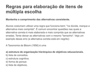 Regras para elaboração de itens de
múltipla escolha
Mantenha o comprimento das alternativas consistente.
Alunos costumam utilizar uma regra que funciona bem: "na dúvida, marque a
alternativa mais comprida". É comum encontrar questões nas quais a
alternativa correta é mais elaborada e mais comprida que as alternativas
erradas. Tente deixar as alternativas com o mesmo "tamanho". Veja um
exemplo desse erro (a alternativa correta está em negrito):
A Taxonomia de Bloom (1956) é uma
a) estrutura de organização hierárquica de objetivos educacionais.
b) lista de conceitos.
c) estrutura cognitiva.
d) forma de pensar.
e) lista de objetivos.
 