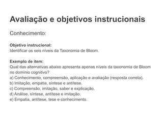 Avaliação e objetivos instrucionais
Conhecimento:
Objetivo instrucional:
Identificar os seis níveis da Taxonomia de Bloom.
Exemplo de item:
Qual das alternativas abaixo apresenta apenas níveis da taxonomia de Bloom
no domínio cognitivo?
a) Conhecimento, compreensão, aplicação e avaliação (resposta correta).
b) Imitação, empatia, síntese e antítese.
c) Compreensão, imitação, saber e explicação.
d) Análise, síntese, antítese e imitação.
e) Empatia, antítese, tese e conhecimento.
 