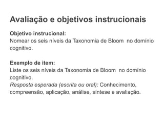Avaliação e objetivos instrucionais
Objetivo instrucional:
Nomear os seis níveis da Taxonomia de Bloom no domínio
cognitivo.
Exemplo de item:
Liste os seis níveis da Taxonomia de Bloom no domínio
cognitivo.
Resposta esperada (escrita ou oral): Conhecimento,
compreensão, aplicação, análise, síntese e avaliação.
 