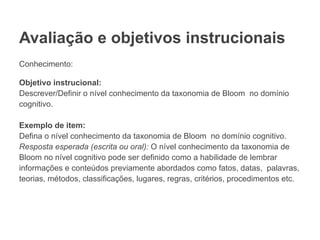 Avaliação e objetivos instrucionais
Conhecimento:
Objetivo instrucional:
Descrever/Definir o nível conhecimento da taxonomia de Bloom no domínio
cognitivo.
Exemplo de item:
Defina o nível conhecimento da taxonomia de Bloom no domínio cognitivo.
Resposta esperada (escrita ou oral): O nível conhecimento da taxonomia de
Bloom no nível cognitivo pode ser definido como a habilidade de lembrar
informações e conteúdos previamente abordados como fatos, datas, palavras,
teorias, métodos, classificações, lugares, regras, critérios, procedimentos etc.
 