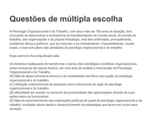 Questões de múltipla escolha
A Psicologia Organizacional e do Trabalho, com seus mais de 100 anos de atuação, tem
procurado se desenvolver e acompanhar as transformações do mundo social, do mundo do
trabalho, das organizações e da própria Psicologia, mas tem enfrentado, principalmente,
problemas éticos e políticos, que se misturam e se interpenetram, impossibilitando, muitas
vezes, o exercício pleno das atividades do psicólogo organizacional e do trabalho.
Esse exercício fica prejudicado pela
(A) tentativa inadequada de transformar o campo das estratégias e políticas organizacionais,
antes exclusivas da cúpula diretiva, em uma área de análise e intervenção da Psicologia
Organizacional e do Trabalho.
(B) falta de desenvolvimento étcnico e de neutralidade científica naa tuação do psicólogo
organizacional e do trabalho.
(C) utilização indiscriminada de pesquisa como instrumento de ação do psicólogo
organizacional e do trabalho.
(D) dificuldade em auxiliar no aumento da produtividade das ogranizações através de suas
ações sobre os funcionários.
(E) falta de reconhecimento das implicações políticas do papel do psicólogo organizacional e do
trabalho, aceitação dessa tarefa e desenvolvimento de estratégias que levem em conta essa
situação.
 