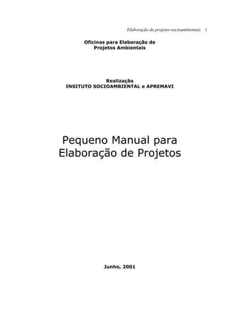 Elaboração de projetos socioambientais 1
Oficinas para Elaboração de
Projetos Ambientais
Realização
INSITUTO SOCIOAMBIENTAL e APREMAVI
Pequeno Manual para
Elaboração de Projetos
Junho, 2001
 