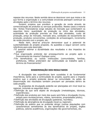 Elaboração de projetos socioambientais 11
repasse dos recursos. Neste sentido deve-se descrever com que meios e de
que forma a organização e a comunidade envolvida planejam continuar as
atividades após o término dos recursos.
Existem projetos que prevêem a geração de renda através da
comercialização de produtos ou serviços produzidos. Nestes casos a maioria
das fontes financiadoras exige estudos de mercado que contemplem os
seguintes itens: quantidade de produção no início das atividades,
quantidade de produção prevista ao final das atividades, custo de
produção, preço de mercado, mercado alvo, condições de escoamento da
produção, produtos concorrentes, condições de armazenagem, incremento
de renda previsto com o projeto, etc.
Neste item, deve-se procurar demonstrar qual o potencial de
sustentabilidade do projeto proposto. As questões a seguir servem como
referência para esta descrição:
É possível estimar a durabilidade dos resultados e dos impactos do
projeto?
Sua organização pretende dar prosseguimento ao projeto após o
financiamento do mesmo? Explique como.
Os beneficiários ou outras instituições (comunidades, famílias,
prefeituras, ONGs) pretendem dar continuidade ao trabalho após o
término do financiamento?
DISSEMINAÇÃO DOS RESULTADOS
A divulgação das experiências bem sucedidas é de fundamental
importância, tanto para a continuidade do projeto, quanto para o impacto
positivo que o projeto pretende deixar na comunidade. As ações de
disseminação dos resultados também precisam ser pensadas dentro de
cada projeto.
As propostas de divulgação poderão ser planejadas em nível local ou
regional, incluindo os seguintes itens:
Definição do que será objeto de divulgação (metodologias, técnicas,
experiências);
Definição dos produtos por meio dos quais será feita a divulgação (livros,
artigos para revistas/jornais, vídeos, seminários, propriedades piloto);
Definição das atividades de divulgação (palestras, reuniões);
Definição da abrangência da divulgação (local ou regional);
Definição do público que se pretende atingir (outras populações com
características semelhantes às dos beneficiários do projeto, órgãos
públicos, setores acadêmicos, organizações não governamentais, etc.
 