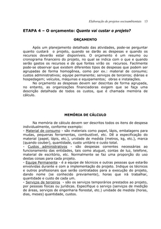 Elaboração de projetos socioambientais 13
ETAPA 4 – O orçamento: Quanto vai custar o projeto?
ORÇAMENTO
Após um planejamento detalhado das atividades, pode-se perguntar
quanto custará o projeto, quando se darão as despesas e quando os
recursos deverão estar disponíveis. O orçamento é um resumo ou
cronograma financeiro do projeto, no qual se indica com o que e quando
serão gastos os recursos e de que fontes virão os recursos. Facilmente
pode-se observar que existem diferentes tipos de despesas que podem ser
agrupadas de forma homogênea, como por ex.: material de consumo;
custos administrativos; equipe permanente; serviços de terceiros; diárias e
hospedagem; veículos, máquinas e equipamentos; obras e instalações.
No orçamento as despesas devem ser descritas de forma agrupada,
no entanto, as organizações financiadoras exigem que se faça uma
descrição detalhada de todos os custos, que é chamada memória de
cálculo.
MEMÓRIA DE CÁLCULO
Na memória de cálculo devem ser descritos todos os itens de despesa
individualmente, conforme exemplo:
- Material de consumo - são materiais como papel, lápis, embalagens para
mudas, pequenas ferramentas, combustível, etc. Dê a especificação do
material (papel, lápis, etc.), unidade de medida (metros, kg, etc.), marca
(quando couber), quantidade, custo unitário e custo total.
- Custos administrativos - são despesas correntes necessárias ao
funcionamento das entidades, tais como aluguel, contas de luz, telefone,
material de escritório, etc. Normalmente se faz uma proporção do uso
destas coisas para cada projeto.
- Equipe Permanente - é a equipe de técnicos e outras pessoas que estarão
envolvidas durante e com a implementação do projeto. Indique os técnicos
e outros profissionais que serão contratados para a execução do projeto,
dando nome (se conhecido previamente), horas que irá trabalhar,
quantidade e custo de cada um.
- Serviços de terceiros - são os serviços temporários prestados ao projeto,
por pessoas físicas ou jurídicas. Especifique o serviço (serviços de medição
de áreas, serviços de engenharia florestal, etc.) unidade de medida (horas,
dias, meses) quantidade, custos.
 
