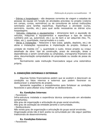 Elaboração de projetos socioambientais 14
- Diárias e hospedagem - são despesas correntes de viagem e estadias de
pessoas da equipe em função de atividades previstas no projeto (vistoria
em campo, cursos, seminários) ou de consultores de outras instituições
solicitados para tarefas específicas. Especifique a atividade (curso,
seminário, reunião, etc.) para qual serão necessárias as diárias e/ou
hospedagens.
- Veículos, máquinas e equipamentos - dimensione bem a aquisição de
veículos, máquinas e equipamentos e especifique o tipo de veículo
(utilitário pick up, automóvel, etc.) ou do bem a ser adquirido (fax, TV,
vídeo, etc.), quantidade, marca/modelo e o custo.
- Obras e instalações - Relacione o tipo (casa. galpão, depósito, etc.) de
obras e instalações necessárias à implantação do projeto. Indique a
unidade de medida (m
2
), quantidade e custo. Anexe projeto ou croqui
detalhado da obra: tipo de construção, prazo de execução, áreas e
dependências a serem construídas ou ampliadas, cronograma financeiro da
obra, documentação comprobatória de propriedade ou cessão de posse do
terreno.
Normalmente cada instituição financiadora segue uma sistemática
própria.
5. CONDIÇÕES INTERNAS E EXTERNAS
Algumas fontes financiadoras pedem que se avaliem e descrevam as
condições ou fatos internos e externos que podem favorecer ou
desfavorecer o andamento do projeto.
Apresente sugestões e procedimentos para fortalecer as condições
favoráveis e para afastar e/ou modificar as desfavoráveis.
Ex. Condições Internas:
- Favoráveis:
Infra-estrutura instalada e experiência técnica comprovada em atividades
semelhantes;
Alto grau de organização e articulação do grupo social envolvido;
Alto grau de aceitação da entidade perante a comunidade.
- Desfavoráveis:
Não existe grau de organização e articulação do grupo social envolvido;
Organização ainda não é bem aceita na comunidade por não seguir padrões
tradicionais de desenvolvimento.
Ex. Condições Externas:
- Favoráveis:
 