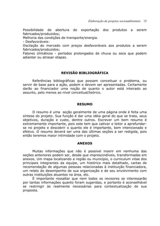 Elaboração de projetos socioambientais 15
Possibilidade de abertura de exportação dos produtos a serem
fabricados/produzidos;
Melhoria das condições de transporte/energia.
- Desfavoráveis:
Oscilação do mercado com preços desfavoráveis aos produtos a serem
fabricados/produzidos;
Fatores climáticos - períodos prolongados de chuva ou seca que podem
adiantar ou atrasar etapas.
REVISÃO BIBLIOGRÁFICA
Referências bibliográficas que possam conceituar o problema, ou
servir de base para a ação, podem e devem ser apresentadas. Certamente
darão ao financiador uma noção de quanto o autor está inteirado ao
assunto, pelo menos ao nível conceitual/teórico.
RESUMO
O resumo é uma seção geralmente de uma página onde é feita uma
síntese do projeto. Sua função é dar uma idéia geral do que se trata, seus
objetivos, duração e custo, dentre outros. Escrever um bom resumo é
extremamente importante, pois este tem que cativar o leitor a aprofundar-
se no projeto e descobrir o quanto ele é importante, bem intencionado e
efetivo. O resumo deverá ser uma das últimas seções a ser redigida, pois
então teremos maior intimidade com o projeto.
ANEXOS
Muitas informações que não é possível inserir em nenhuma das
seções anteriores podem ser, desde que imprescindíveis, transformadas em
anexos. Um mapa localizando a região ou município, o curriculum vitae dos
principais integrantes da equipe, um histórico mais detalhado, cartas de
recomendação de algumas pessoas relacionadas à instituição financiadora,
um relato do desempenho de sua organização e de seu envolvimento com
outras instituições atuantes na área, etc.
É importante ressaltar que nem todos os revisores se interessarão
por tantas informações quanto foram sugeridas, e portanto é aconselhável
se restringir às realmente necessárias para contextualização de sua
proposta.
 