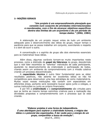 Elaboração de projetos socioambientais 2
1- NOÇÕES GERAIS
“Um projeto é um empreendimento planejado que
consiste num conjunto de atividades interrelacionadas
e coordenadas, com o fim de alcançar objetivos específicos
dentro dos limites de um orçamento e de um período de
tempo dados.” (ONU, 1984)
A elaboração de um projeto requer entes de tudo um ambiente
adequado para o desenvolvimento das idéias do grupo, requer tempo e
paciência para que se possa trabalhar em conjunto, exercitando o respeito
e o dom de ouvir o outro.
A concentração e o espírito de grupo são dois elementos essenciais
para se materializar boas idéias.
Além disso, algumas variáveis tornam-se muito importantes neste
processo, como a distinção do papel da liderança no grupo, descobrindo
que o real líder reconhece os “talentos” individuais de cada participante,
ajudando no desenvolvimento da criatividade e participação de todos,
criando assim um ambiente de comprometimento com a missão coletiva
criando um processo descentralizado.
A capacidade técnica é outro fator fundamental para se obter
resultados positivos, não adianta ter excelentes idéias se não há
competência para desenvolver uma boa estratégia de como materializá-la.
Muitas vezes nossas instituições não contam com especialistas em
diferentes áreas, portanto será necessário buscar apoio junto a colegas, a
outras instituições ou junto ao próprio financiador.
E por fim a criatividade e o comprometimento são virtudes para
que se tenha ao mesmo tempo caminhos criativos para a realização das
atividades propostas e comprometimento com o processo que se está
criando.
“Elaborar projetos é uma forma de independência.
É uma abordagem para explorar a criatividade humana, a mágica das
idéias e o potencial das organizações. É dar vazão para a energia de um
grupo, compartilhar a busca da evolução”.
(Kisil R., 2001)
 