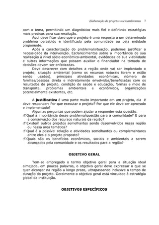 Elaboração de projetos socioambientais 7
com o tema, permitindo um diagnóstico mais fiel e definindo estratégias
mais precisas para sua resolução.
Aqui deve ficar claro que o projeto é uma resposta a um determinado
problema percebido e identificado pela comunidade ou pela entidade
proponente.
Após a caracterização do problema/situação, podemos justificar a
necessidade da intervenção. Esclarecimentos sobre a importância de sua
realização à nível sócio-econômico-ambiental, evidências da sua viabilidade
e outras informações que possam auxiliar o financiador na tomada de
decisões devem ser enfatizadas.
Deve descrever com detalhes a região onde vai ser implantado o
projeto; situação ambiental (como os recursos naturais foram e estão
sendo usados), principais atividades econômicas, número de
famílias/pessoas direta e indiretamente envolvidas/beneficiadas com os
resultados do projeto, condição de saúde e educação, formas e meio de
transporte, problemas ambientais e econômicos, organizações
potencialmente existentes, etc.
A justificativa é uma parte muito importante em um projeto, ela é
deve responder: Por que executar o projeto? Por que ele deve ser aprovado
e implementado?
Algumas perguntas que podem ajudar a responder esta questão:
Qual a importância desse problema/questão para a comunidade? E para
a conservação dos recursos naturais da região?
Existem outros projetos semelhantes sendo desenvolvidos nessa região
ou nessa área temática?
Qual é a possível relação e atividades semelhantes ou complementares
entre eles e o projeto proposto?
Quais são os benefícios econômicos, sociais e ambientais a serem
alcançados pela comunidade e os resultados para a região?
OBJETIVO GERAL
Tem-se empregado o termo objetivo geral para a situação ideal
almejada, em poucas palavras, o objetivo geral deve expressar o que se
quer alcançar na região a longo prazo, ultrapassando inclusive o tempo de
duração do projeto. Geralmente o objetivo geral está vinculado à estratégia
global da instituição.
OBJETIVOS ESPECÍFICOS
 