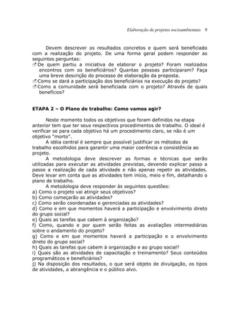 Elaboração de projetos socioambientais 9
Devem descrever os resultados concretos e quem será beneficiado
com a realização do projeto. De uma forma geral podem responder as
seguintes perguntas:
De quem partiu a iniciativa de elaborar o projeto? Foram realizados
encontros com os beneficiários? Quantas pessoas participaram? Faça
uma breve descrição do processo de elaboração da proposta.
Como se dará a participação dos beneficiários na execução do projeto?
Como a comunidade será beneficiada com o projeto? Através de quais
benefícios?
ETAPA 2 – O Plano de trabalho: Como vamos agir?
Neste momento todos os objetivos que foram definidos na etapa
anterior tem que ter seus respectivos procedimentos de trabalho. O ideal é
verificar se para cada objetivo há um procedimento claro, se não é um
objetivo “morto”.
A idéia central é sempre que possível justificar os métodos de
trabalho escolhidos para garantir uma maior coerência e consistência ao
projeto.
A metodologia deve descrever as formas e técnicas que serão
utilizadas para executar as atividades previstas, devendo explicar passo a
passo a realização de cada atividade e não apenas repetir as atividades.
Deve levar em conta que as atividades tem início, meio e fim, detalhando o
plano de trabalho.
A metodologia deve responder às seguintes questões:
a) Como o projeto vai atingir seus objetivos?
b) Como começarão as atividades?
c) Como serão coordenadas e gerenciadas as atividades?
d) Como e em que momentos haverá a participação e envolvimento direto
do grupo social?
e) Quais as tarefas que cabem à organização?
f) Como, quando e por quem serão feitas as avaliações intermediárias
sobre o andamento do projeto?
g) Como e em que momentos haverá a participação e o envolvimento
direto do grupo social?
h) Quais as tarefas que cabem à organização e ao grupo social?
i) Quais são as atividades de capacitação e treinamento? Seus conteúdos
programáticos e beneficiários?
j) Na disposição dos resultados, o que será objeto de divulgação, os tipos
de atividades, a abrangência e o público alvo.
 