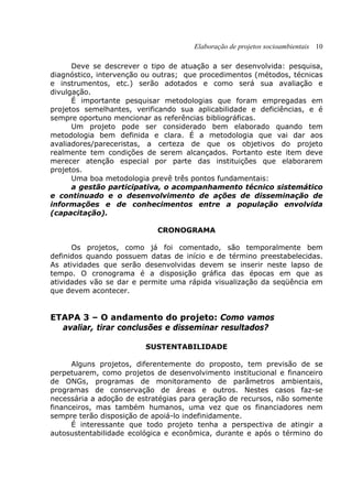 Elaboração de projetos socioambientais 10
Deve se descrever o tipo de atuação a ser desenvolvida: pesquisa,
diagnóstico, intervenção ou outras; que procedimentos (métodos, técnicas
e instrumentos, etc.) serão adotados e como será sua avaliação e
divulgação.
É importante pesquisar metodologias que foram empregadas em
projetos semelhantes, verificando sua aplicabilidade e deficiências, e é
sempre oportuno mencionar as referências bibliográficas.
Um projeto pode ser considerado bem elaborado quando tem
metodologia bem definida e clara. É a metodologia que vai dar aos
avaliadores/pareceristas, a certeza de que os objetivos do projeto
realmente tem condições de serem alcançados. Portanto este item deve
merecer atenção especial por parte das instituições que elaborarem
projetos.
Uma boa metodologia prevê três pontos fundamentais:
a gestão participativa, o acompanhamento técnico sistemático
e continuado e o desenvolvimento de ações de disseminação de
informações e de conhecimentos entre a população envolvida
(capacitação).
CRONOGRAMA
Os projetos, como já foi comentado, são temporalmente bem
definidos quando possuem datas de início e de término preestabelecidas.
As atividades que serão desenvolvidas devem se inserir neste lapso de
tempo. O cronograma é a disposição gráfica das épocas em que as
atividades vão se dar e permite uma rápida visualização da seqüência em
que devem acontecer.
ETAPA 3 – O andamento do projeto: Como vamos
avaliar, tirar conclusões e disseminar resultados?
SUSTENTABILIDADE
Alguns projetos, diferentemente do proposto, tem previsão de se
perpetuarem, como projetos de desenvolvimento institucional e financeiro
de ONGs, programas de monitoramento de parâmetros ambientais,
programas de conservação de áreas e outros. Nestes casos faz-se
necessária a adoção de estratégias para geração de recursos, não somente
financeiros, mas também humanos, uma vez que os financiadores nem
sempre terão disposição de apoiá-lo indefinidamente.
É interessante que todo projeto tenha a perspectiva de atingir a
autosustentabilidade ecológica e econômica, durante e após o término do
 