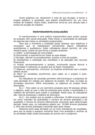 Elaboração de projetos socioambientais 12
Como podemos ver, disseminar é mais do que divulgar, é tornar o
projeto palpável 'a sociedade, que poderá transformá-lo em um novo
modelo de trabalho. Deste modo, disseminar torna-se uma atitude todo o
tempo de duração do trabalho.
MONITORAMENTO/AVALIAÇÕES
O monitoramento é uma prática imprescindível para avaliar quanto
do proposto vêm sendo alcançado. Pode indicar a necessidade de alteração
de algumas das metas ou atividades programadas.
Para que a monitoria e avaliação possa alcançar seus objetivos é
necessário que se estabeleçam previamente alguns indicadores
quantitativos e qualitativos. Estes indicadores devem permitir, de uma
maneira geral, avaliar de que forma o projeto pretende:
a ) Obter a participação da comunidade.
b) Documentar a experiência em todas as suas etapas.
c) Divulgar, difundir os procedimentos, acertos e erros do projeto.
d) Acompanhar a realização dos resultados e da aplicação dos recursos
financeiros.
e) Avaliar permanentemente o projeto, envolvendo equipe técnica e
comunidade e realizando os ajustes que se façam necessários.
f ) Observar, acompanhar, monitorar, os impactos ambientais que o projeto
poderá causar.
g) Aferir os resultados econômicos, para saber se o projeto é auto-
sustentável.
Os indicadores de resultado permitem aferir/averiguar o progresso de
cada atividade em relação aos objetivos do projeto. Em tese, se todas as
atividades estiverem 100% executadas, os objetivos do projeto foram
alcançados.
Ex.1 - Para saber se um seminário proposto para 40 pessoas atingiu
o objetivo, pode se usar a lista de presença para avaliar a quantidade e o
relatório do seminário para avaliar a qualidade. Neste caso, os indicadores
são: lista de presenças e relatório do seminário.
Ex.2 - Um projeto que se propõe a reflorestar 10.000 árvores poderá
ter como indicador de quantidade o número de árvores plantadas e de
qualidade o número de árvores efetivamente crescendo após determinado
período. Neste caso, os indicadores podem ser: 10.000 árvores plantadas
e, 95% das árvores plantadas crescendo após doze meses.
Relacione para cada atividade um ou mais indicadores de resultados,
para que se possa a qualquer momento fazer uma avaliação e verificar se
as atividades estão sendo executadas de acordo com o programa.
 