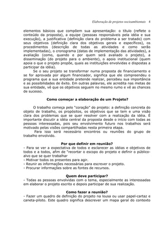Elaboração de projetos socioambientais 4
elementos básicos que compõem sua apresentação: o título (reflete o
conteúdo da proposta), a equipe (pessoas responsáveis pela idéia e sua
execução), a justificativa (definição clara do problema a ser tratado) com
seus objetivos (definição clara dos objetivos gerais e específicos), os
procedimentos (descrição de todas as atividades e como serão
implementadas), o cronograma (datas de implementação das atividades), a
avaliação (como, quando e por quem será avaliado o projeto), a
disseminação (do projeto para o ambiente), o apoio institucional (quem
apoia o que o projeto propõe, quais as instituições envolvidas e dispostas a
participar da idéia).
Se o seu projeto se transformar numa proposta de financiamento e
se for aprovada por algum financiador, significa que ele compreendeu o
programa que a sua entidade pretende realizar, percebeu sua importância
e as possibilidades de êxito. Em outras palavras, ele acredita nas metas de
sua entidade, vê que os objetivos seguem no mesmo rumo e vê as chances
de sucesso.
Como começar a elaboração de um Projeto?
O trabalho começa pelo “coração” do projeto: a definição concreta do
objeto de trabalho, os propósitos, os objetivos que se tem e uma visão
clara dos problemas que se quer resolver com a realização da idéia. É
importante discutir a idéia central da proposta desde o início com todas as
pessoas interessadas, pois seu envolvimento futuro nos trabalhos será
motivado pelas visões compartilhadas nesta primeira etapa.
Para isso será necessário encontros ou reuniões do grupo de
trabalho envolvido.
Por que definir em reunião?
- Para se ver a expectativa de todos e esclarecer as idéias e objetivos de
todos e a todos, afim de “recortar o escopo do projeto e definir o público-
alvo que se quer trabalhar
- Motivar todos os presentes para agir.
- Reunir as informações necessárias para escrever o projeto.
- Procurar informações sobre as fontes de recursos.
Quem deve participar?
- Todas as pessoas envolvidas com o tema, especialmente as interessadas
em elaborar o projeto escrito e depois participar de sua realização.
Como fazer a reunião?
- Fazer um quadro de definição do projeto na lousa ou usar papel-cartaz e
caneta-piloto. Este quadro significa descrever um mapa geral do contexto
 