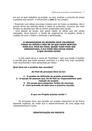 Elaboração de projetos socioambientais 5
em que se quer trabalhar no projeto, ou seja, analisar o conjunto de coisas
e pessoas que cercam e influenciam o alvo do seu projeto.
- Preencher com idéias concretas (mesmo sem ter todos os detalhes, não é
preciso tê-los já) pedindo idéias a todos os presentes, inclusive aos mais
tímidos ou àqueles que não se acham preparados para ajudar.
- Uma pessoa do grupo, que possa captar as idéias que vão sendo
colocadas, deve assumir a tarefa de organizá-las no quadro, tendo o
cuidado de ouvir a todos e estimular a participação.
O ORGANIZADOR DA REUNIÃO DEVE VALORIZAR
TODAS AS IDÉIAS E NÃO SÓ AS QUE FAZEM SENTIDO
PARA ELE, POIS NO FINAL QUASE TUDO PODE SER
APROVEITADO, E ELE PODE NÃO ESTAR VENDO
O QUE OUTROS ESTÃO
A este papel dá-se o nome de “facilitador”, pois sua função é facilitar
a reunião para que todos possam contribuir e a idéia ficar mais completa,
mais reconhecida e mais apropriada por todos.
Qual deve ser o produto das reuniões?
Ao final do processo deve-se ter:
1 - O quadro de definição do projeto preenchido.
2 - A equipe de pessoas que vai de fato se responsabilizar pela
redação do projeto.
3 - Um grupo para pesquisar fontes de recursos.
4 - Uma previsão de data para a próxima reunião.
O que um Projeto precisa conter ?
Os principais itens que compõe um projeto relacionam-se de forma
bastante orgânica, de modo que o desenvolvimento de uma etapa leva
necessariamente à outra.
IDENTIFICAÇÃO DO PROJETO
 