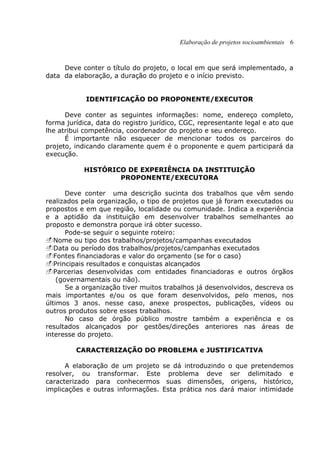 Elaboração de projetos socioambientais 6
Deve conter o título do projeto, o local em que será implementado, a
data da elaboração, a duração do projeto e o início previsto.
IDENTIFICAÇÃO DO PROPONENTE/EXECUTOR
Deve conter as seguintes informações: nome, endereço completo,
forma jurídica, data do registro jurídico, CGC, representante legal e ato que
lhe atribui competência, coordenador do projeto e seu endereço.
É importante não esquecer de mencionar todos os parceiros do
projeto, indicando claramente quem é o proponente e quem participará da
execução.
HISTÓRICO DE EXPERIÊNCIA DA INSTITUIÇÃO
PROPONENTE/EXECUTORA
Deve conter uma descrição sucinta dos trabalhos que vêm sendo
realizados pela organização, o tipo de projetos que já foram executados ou
propostos e em que região, localidade ou comunidade. Indica a experiência
e a aptidão da instituição em desenvolver trabalhos semelhantes ao
proposto e demonstra porque irá obter sucesso.
Pode-se seguir o seguinte roteiro:
Nome ou tipo dos trabalhos/projetos/campanhas executados
Data ou período dos trabalhos/projetos/campanhas executados
Fontes financiadoras e valor do orçamento (se for o caso)
Principais resultados e conquistas alcançados
Parcerias desenvolvidas com entidades financiadoras e outros órgãos
(governamentais ou não).
Se a organização tiver muitos trabalhos já desenvolvidos, descreva os
mais importantes e/ou os que foram desenvolvidos, pelo menos, nos
últimos 3 anos. nesse caso, anexe prospectos, publicações, vídeos ou
outros produtos sobre esses trabalhos.
No caso de órgão público mostre também a experiência e os
resultados alcançados por gestões/direções anteriores nas áreas de
interesse do projeto.
CARACTERIZAÇÃO DO PROBLEMA e JUSTIFICATIVA
A elaboração de um projeto se dá introduzindo o que pretendemos
resolver, ou transformar. Este problema deve ser delimitado e
caracterizado para conhecermos suas dimensões, origens, histórico,
implicações e outras informações. Esta prática nos dará maior intimidade
 