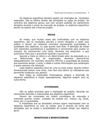 Elaboração de projetos socioambientais 8
Os objetivos específicos também podem ser chamados de resultados
esperados. São os efeitos diretos das atividades ou ações do projeto. Ao
contrário dos objetivos gerais, que nem sempre poderão ser plenamente
atingidos durante o prazo de execução do projeto, os objetivos específicos
devem se realizar até o final do projeto.
METAS
As metas, que muitas vezes são confundidas com os objetivos
específicos, são os resultados parciais a serem atingidos e neste caso
podem e devem ser bastante concretos expressando quantidades e
qualidades dos objetivos, ou seja quanto será feito. A definição de metas
com elementos quantitativos e qualitativos é conveniente para avaliar os
avanços. Ao escrevermos uma meta, devemos nos perguntar: o que
queremos? Para que o queremos? Quando o queremos?
Quando a meta se refere a um determinado setor da população ou a
um determinado tipo de organização, devemos descrevê-los
adequadamente. Por exemplo, devemos informar a quantidade de pessoas
que queremos atingir, o sexo, a idade e outras informações que esclareçam
a quem estamos nos referindo.
Cada objetivo específico deve ter uma ou mais metas. Quanto melhor
dimensionada estiver uma meta, mais fácil será definir os indicadores que
permitirão evidenciar seu alcance.
Nem todas as instituições financiadoras exigem a descrição de
objetivos específicos e metas separadamente. Algumas exigem uma ou
outra forma.
ATIVIDADES
São as ações previstas para a realização do projeto, devendo ser
claramente descritas e relacionadas aos objetivos específicos.
Devem ser numeradas em ordem cronológica de execução e
indicando quando couber, unidades de medida (ex. metros, kg, dúzia,
litros, etc.) e quantidade.
É importante que as atividades sempre sejam relacionadas com os
objetivos específicos ou com as metas, pois é através da soma das
atividades que se avalia a possibilidade do projeto atingir seu objetivo
geral.
BENEFÍCIOS E BENEFICIÁRIOS
 