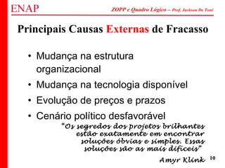 ZOPP e Quadro Lógico – Prof. Jackson De Toni
10
Principais Causas Externas de Fracasso
• Mudança na estrutura
organizacional
• Mudança na tecnologia disponível
• Evolução de preços e prazos
• Cenário político desfavorável
“Os segredos dos projetos brilhantes
estão exatamente em encontrar
soluções óbvias e simples. Essas
soluções são as mais difíceis”
Amyr Klink
 