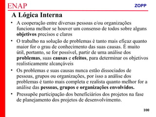 ZOPP e Quadro Lógico – Prof. Jackson De Toni
100
A Lógica Interna
• A cooperação entre diversas pessoas e/ou organizações
funciona melhor se houver um consenso de todos sobre alguns
objetivos precisos e claros
• O trabalho na solução de problemas é tanto mais eficaz quanto
maior for o grau de conhecimento das suas causas. É muito
útil, portanto, se for possível, partir de uma análise dos
problemas, suas causas e efeitos, para determinar os objetivos
realisticamente alcançáveis
• Os problemas e suas causas nunca estão dissociados de
pessoas, grupos ou organizações, por isso a análise dos
problemas é tanto mais completa e realista quanto melhor for a
análise das pessoas, grupos e organizações envolvidos.
• Pressupõe participação dos beneficiários dos projetos na fase
de planejamento dos projetos de desenvolvimento.
ZOPP
 