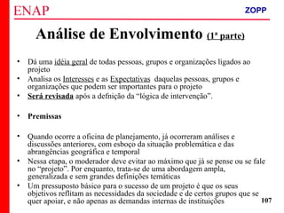 ZOPP e Quadro Lógico – Prof. Jackson De Toni
107
• Dá uma idéia geral de todas pessoas, grupos e organizações ligados ao
projeto
• Analisa os Interesses e as Expectativas daquelas pessoas, grupos e
organizações que podem ser importantes para o projeto
• Será revisada após a defnição da “lógica de intervenção”.
• Premissas
• Quando ocorre a oficina de planejamento, já ocorreram análises e
discussões anteriores, com esboço da situação problemática e das
abrangências geográfica e temporal
• Nessa etapa, o moderador deve evitar ao máximo que já se pense ou se fale
no “projeto”. Por enquanto, trata-se de uma abordagem ampla,
generalizada e sem grandes definições temáticas
• Um pressuposto básico para o sucesso de um projeto é que os seus
objetivos reflitam as necessidades da sociedade e de certos grupos que se
quer apoiar, e não apenas as demandas internas de instituições
Análise de Envolvimento (1ª parte)
ZOPP
 