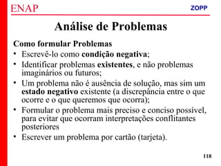 ZOPP e Quadro Lógico – Prof. Jackson De Toni
118
Como formular Problemas
• Escrevê-lo como condição negativa;
• Identificar problemas existentes, e não problemas
imaginários ou futuros;
• Um problema não é ausência de solução, mas sim um
estado negativo existente (a discrepância entre o que
ocorre e o que queremos que ocorra);
• Formular o problema mais preciso e conciso possível,
para evitar que ocorram interpretações conflitantes
posteriores
• Escrever um problema por cartão (tarjeta).
Análise de Problemas
ZOPP
 
