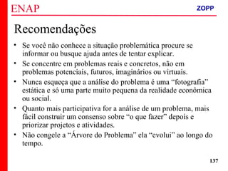 ZOPP e Quadro Lógico – Prof. Jackson De Toni
137
Recomendações
• Se você não conhece a situação problemática procure se
informar ou busque ajuda antes de tentar explicar.
• Se concentre em problemas reais e concretos, não em
problemas potenciais, futuros, imaginários ou virtuais.
• Nunca esqueça que a análise do problema é uma “fotografia”
estática e só uma parte muito pequena da realidade econômica
ou social.
• Quanto mais participativa for a análise de um problema, mais
fácil construir um consenso sobre “o que fazer” depois e
priorizar projetos e atividades.
• Não congele a “Árvore do Problema” ela “evolui” ao longo do
tempo.
ZOPP
 