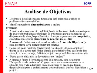 ZOPP e Quadro Lógico – Prof. Jackson De Toni
139
Análise de Objetivos
• Descreve a possível situação futura que será alcançada quando os
problemas forem resolvidos.
• Identifica possíveis alternativas para o projeto
Premissas
• A análise de envolvimento, a definição do problema central e a montagem
da árvore de problemas constituem os três passos para a elaboração do
diagnóstico da situação problemática. A etapa seguinte é a do prognóstico,
estabelecendo-se uma hierarquia de relações meio – fim
• A Árvore de Problemas será transformada em Árvore de Objetivos (a
cada problema deve corresponder um objetivo)
• Com a situação existente (problemas) e a situação utópica (objetivos)
diante de si, o grupo terá maior clareza para definir como passar de uma
situação a outra, ou seja, definir o projeto que possibilitará esta transição
• Neste passo ainda não se deve pensar no “projeto”
• A situação futura é formulada como já alcançada, trata-se de uma
“fotografia tirada no futuro”. O grupo deve ser levado a se colocar na
situação resolvida, olhar para trás e identificar as ações que foram
desenvolvidas para o enfrentamento dos problemas, ou seja, identificar o
projeto.
ZOPP
 