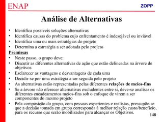 ZOPP e Quadro Lógico – Prof. Jackson De Toni
148
Análise de Alternativas
• Identifica possíveis soluções alternativas
• Identifica causas do problema cujo enfrentamento é indesejável ou inviável
• Identifica uma ou mais estratégias do projeto
• Determina a estratégia a ser adotada pelo projeto
Premissas
• Neste passo, o grupo deve:
• Discutir as diferentes alternativas de ação que estão delineadas na árvore de
objetivos
• Esclarecer as vantagens e desvantagens de cada uma
• Decidir-se por uma estratégia a ser seguida pelo projeto
• As alternativas estão representadas pelas diferentes relações de meios-fins
• Se a árvore não oferecer alternativas excludentes entre si, deve-se analisar os
diferentes encadeamentos meios-fins sob o enfoque de virem a ser
componentes do mesmo projeto
• Pela composição do grupo, com pessoas experientes e realistas, pressupõe-se
que a decisão tomada em grupo corresponda à melhor relação custo/benefício,
para os recurso que serão mobilizados para alcançar os Objetivos.
ZOPP
 