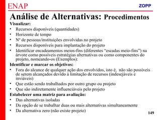 ZOPP e Quadro Lógico – Prof. Jackson De Toni
149
Visualizar:
• Recursos disponíveis (quantidades)
• Horizonte de tempo
• Nº de pessoas/instituições envolvidas no projeto
• Recursos disponíveis para implantação do projeto
• Identificar encadeamentos meios-fins (diferentes “escadas meio-fins”) na
árvore como possíveis estratégias alternativas ou como componentes do
projeto, nomeando-os (Exemplos):
Identificar e marcar os objetivos:
• Fora do alcance de qualquer ação dos envolvidos, isto é, não são possíveis
de serem alcançados devido à limitação de recursos (indesejáveis e
inviáveis)
• Que estão sendo trabalhados por outro grupo ou projeto
• Que são indiretamente influenciáveis pelo projeto
Estabelecer uma matriz para avaliação:
• Das alternativas isoladas
• Da opção de se trabalhar duas ou mais alternativas simultaneamente
• Da alternativa zero (não existe projeto)
Análise de Alternativas: Procedimentos
ZOPP
 