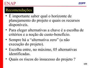 ZOPP e Quadro Lógico – Prof. Jackson De Toni
155
Recomendações
• É importante saber qual o horizonte de
planejamento do projeto e quais os recursos
disponíveis.
• Para eleger alternativas a chave é a escolha de
critérios e a noção de custo-benefício.
• Sempre há a “alternativa zero” (a não
execução do projeto).
• Escolha entre, no máximo, 05 alternativas
identificadas.
• Quais os riscos do insucesso do projeto ?
ZOPP
 