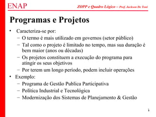 ZOPP e Quadro Lógico – Prof. Jackson De Toni
16
Programas e Projetos
• Caracteriza-se por:
– O termo é mais utilizado em governos (setor público)
– Tal como o projeto é limitado no tempo, mas sua duração é
bem maior (anos ou décadas)
– Os projetos constituem a execução do programa para
atingir os seus objetivos
– Por terem um longo período, podem incluir operações
• Exemplo:
– Programa de Gestão Publica Participativa
– Política Industrial e Tecnológica
– Modernização dos Sistemas de Planejamento & Gestão
 