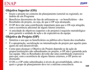 ZOPP e Quadro Lógico – Prof. Jackson De Toni
160
Objetivo Superior (OS)
• Insere o projeto no contexto do planejamento (setorial ou regional), no
âmbito de um Programa
• Benefícios decorrentes do fato de utilizarem-se – os beneficiários – dos
Resultados do projeto, ou seja, de que o OP seja alcançado.
• O OP deve dar uma contribuição importante para que o OS seja atingido,
com a ocorrência adicional de alguns fatores externos.
• A unicidade de objetivos (superior e do projeto) é requisito metodológico
para garantir a unidade de ação e de expectativas da equipe.
Objetivo do Projeto (OP)
• Sintetiza o uso que os beneficiários ou público-alvo fazem dos resultados
• É a apropriação, socialização ou internalização do projeto por aqueles para
quem ele será desenvolvido.
• Como para alcançar o Objetivo do Projeto depende-se da ação de
grupos/instituições não subordinados ao projeto, o OP não é garantido pela
sua equipe. Mas os Resultados deverão dar uma contribuição expressiva
para que, com a ocorrência de alguns fatores externos, o OP possa ser
alcançado.
• O OS e o OP estão subordinados à níveis de governabilidade, sobre os
quais o grupo de planejamento deve ter a máxima consciência.
ZOPP
 