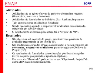 ZOPP e Quadro Lógico – Prof. Jackson De Toni
161
Atividades
• Atividades são as ações efetivas do projeto e demandam recursos
(financeiros, materiais e humanos)
• Atividades são formuladas no infinitivo (Ex.: Realizar; Implantar)
• Tem que relacionar atividade ao Resultado
• Sendo necessário, quando o responsável for detalhar cada atividade,
subdividir em sub-atividades
• O detalhamento excessivo pode dificultar a “leitura” da MPP.
Resultados
• São objetivos sob controle do grupo, monitoráveis e passíveis de
avaliação (recomenda-se um teto de 10).
• São mudanças alcançadas através das atividades e no seu conjunto são
relevantes, necessários e suficientes para se chegar ao Objetivo do
Projeto (OP)
• Os resultados são formulados como situações positivas alcançadas
(verbo no particípio passado, e igual aos objetivos).
• Em tese cada “Resultado” pode se tornar um “Objetivo de Projeto” de
outra MPP e assim sucessivamente.
ZOPP
 