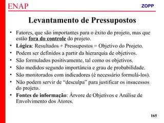 ZOPP e Quadro Lógico – Prof. Jackson De Toni
165
Levantamento de Pressupostos
• Fatores, que são importantes para o êxito do projeto, mas que
estão fora do controle do projeto.
• Lógica: Resultados + Pressupostos = Objetivo do Projeto.
• Podem ser definidos a partir da hierarquia de objetivos.
• São formulados positivamente, tal como os objetivos.
• São medidos segundo importância e grau de probabilidade.
• São monitorados com indicadores (é necessário formulá-los).
• Não podem servir de “desculpa” para justificar os insucessos
do projeto.
• Fontes de informação: Árvore de Objetivos e Análise de
Envolvimento dos Atores.
ZOPP
 