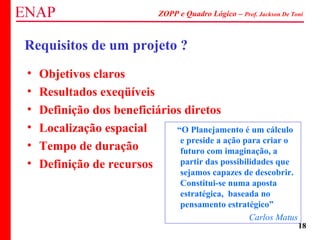 ZOPP e Quadro Lógico – Prof. Jackson De Toni
18
Requisitos de um projeto ?
“O Planejamento é um cálculo
e preside a ação para criar o
futuro com imaginação, a
partir das possibilidades que
sejamos capazes de descobrir.
Constitui-se numa aposta
estratégica, baseada no
pensamento estratégico”
Carlos Matus
• Objetivos claros
• Resultados exeqüíveis
• Definição dos beneficiários diretos
• Localização espacial
• Tempo de duração
• Definição de recursos
 