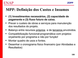 ZOPP e Quadro Lógico – Prof. Jackson De Toni
180
MPP: Definição dos Custos e Insumos
• (1) Investimentos necessários, (2) capacidade de
pagamento e (3) fluxo futuro de caixa.
• Prever o custeio de obras e serviços para manutenção
dos resultados do projeto.
• Balanço entre recursos próprios e de terceiros envolvidos.
• Compatibilização funcional-programática com projetos:
orçamento por programa e não por função!
• Montar quadro de usos e fontes.
• Desenhar o cronograma físico financeiro (por Atividades e
Resultados)
ZOPP
 
