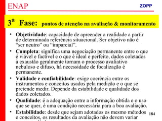 ZOPP e Quadro Lógico – Prof. Jackson De Toni
184
3ª Fase: pontos de atenção na avaliação & monitoramento
• Objetividade: capacidade de apreender a realidade a partir
de determinada referência situacional. Ser objetivo não é
“ser neutro” ou “imparcial”.
• Completa: significa uma negociação permanente entre o que
é viável e factível e o que é ideal e perfeito, dados coletados
à exaustão geralmente tornam o processo avaliativo
nebuloso e difuso, há necessidade de focalização é
permanente.
• Validade e confiabilidade: exige coerência entre os
instrumentos e conceitos usados pela medição e o que se
pretende medir. Depende da estabilidade e qualidade dos
dados coletados.
• Qualidade: é a adequação entre a informação obtida e o uso
que se quer, é uma condição necessária para a boa avaliação.
• Estabilidade: desde que sejam adotados os mesmo métodos
e conceitos, os resultados da avaliação não devem variar
ZOPP
 