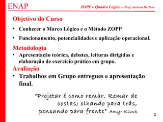 ZOPP e Quadro Lógico – Prof. Jackson De Toni
2
Objetivo do Curso
• Conhecer o Marco Lógico e o Método ZOPP
• Funcionamento, potencialidades e aplicação operacional.
Metodologia
• Apresentação teórica, debates, leituras dirigidas e
elaboração de exercício prático em grupo.
Avaliação
• Trabalhos em Grupo entregues e apresentação
final.
“Projetar é como remar. Remar de
costas; olhando para trás,
pensando para frente” Amyr Klink
 