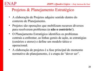 ZOPP e Quadro Lógico – Prof. Jackson De Toni
21
Projetos & Planejamento Estratégico
• A elaboração de Projetos adquire sentido dentro do
contexto de Planejamento.
• Projetos são operações que mobilizam recursos diversos
para resolverem problemas (e não o contrário!).
• O Planejamento Estratégico identifica os problemas
centrais a enfrentar, as linhas gerais de ação, as estratégias
(cenários e atores) e define um modelo tático e
operacional.
• A elaboração de projetos é a fase principal do momento
normativo do planejamento, é a etapa do “dever ser”.
 