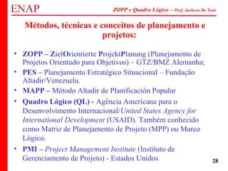 ZOPP e Quadro Lógico – Prof. Jackson De Toni
28
Métodos, técnicas e conceitos de planejamento e
projetos:
• ZOPP – ZielOrientierte ProjektPlanung (Planejamento de
Projetos Orientado para Objetivos) – GTZ/BMZ Alemanha;
• PES – Planejamento Estratégico Situacional – Fundação
Altadir/Venezuela.
• MAPP – Método Altadir de Planificación Popular
• Quadro Lógico (QL) - Agência Americana para o
Desenvolvimento Internacional/United States Agency for
International Development (USAID). Também conhecido
como Matriz de Planejamento de Projeto (MPP) ou Marco
Lógico.
• PMI – Project Management Institute (Instituto de
Gerenciamento de Projeto) - Estados Unidos
 