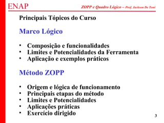 ZOPP e Quadro Lógico – Prof. Jackson De Toni
3
Principais Tópicos do Curso
Marco Lógico
• Composição e funcionalidades
• Limites e Potencialidades da Ferramenta
• Aplicação e exemplos práticos
Método ZOPP
• Origem e lógica de funcionamento
• Principais etapas do método
• Limites e Potencialidades
• Aplicações práticas
• Exercício dirigido
 