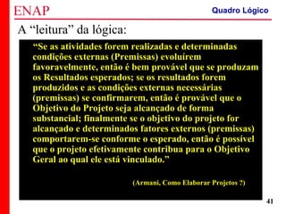 ZOPP e Quadro Lógico – Prof. Jackson De Toni
41
A “leitura” da lógica:
“Se as atividades forem realizadas e determinadas
condições externas (Premissas) evoluírem
favoravelmente, então é bem provável que se produzam
os Resultados esperados; se os resultados forem
produzidos e as condições externas necessárias
(premissas) se confirmarem, então é provável que o
Objetivo do Projeto seja alcançado de forma
substancial; finalmente se o objetivo do projeto for
alcançado e determinados fatores externos (premissas)
comportarem-se conforme o esperado, então é possível
que o projeto efetivamente contribua para o Objetivo
Geral ao qual ele está vinculado.”
(Armani, Como Elaborar Projetos ?)
Quadro Lógico
 